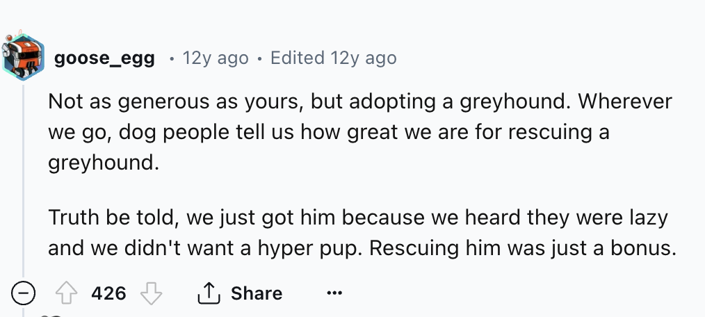 number - goose_egg 12y ago Edited 12y ago Not as generous as yours, but adopting a greyhound. Wherever we go, dog people tell us how great we are for rescuing a greyhound. Truth be told, we just got him because we heard they were lazy and we didn't want a